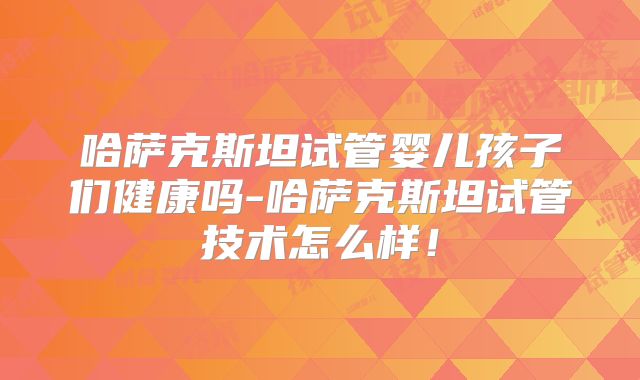 哈萨克斯坦试管婴儿孩子们健康吗-哈萨克斯坦试管技术怎么样!