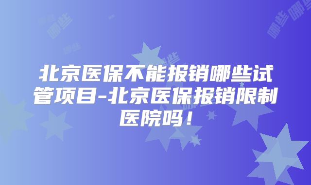 北京医保不能报销哪些试管项目-北京医保报销限制医院吗!
