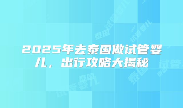 2025年去泰国做试管婴儿,出行攻略大揭秘