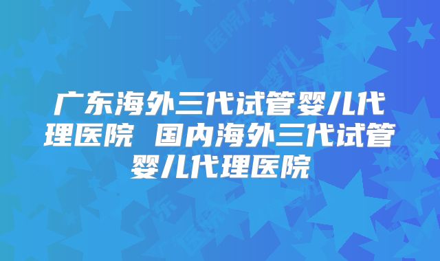 广东海外三代试管婴儿代理医院 国内海外三代试管婴儿代理医院