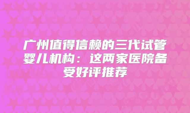 广州值得信赖的三代试管婴儿机构:这两家医院备受好评推荐