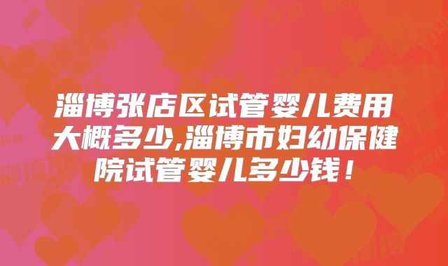 淄博张店区试管婴儿费用大概多少,淄博市妇幼保健院试管婴儿多少钱!