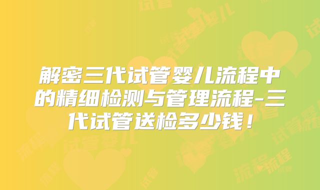解密三代试管婴儿流程中的精细检测与管理流程-三代试管送检多少钱！