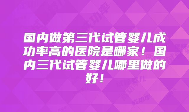 国内做第三代试管婴儿成功率高的医院是哪家！国内三代试管婴儿哪里做的好！