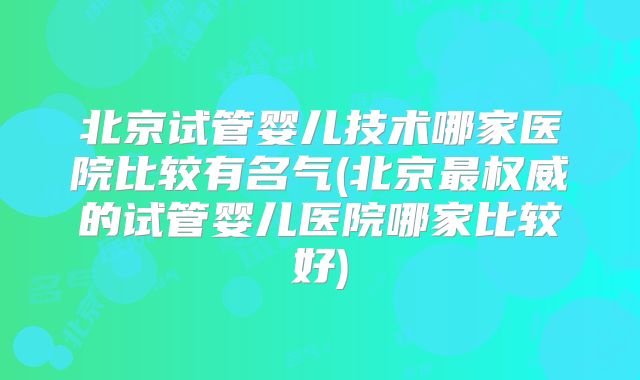 北京试管婴儿技术哪家医院比较有名气(北京最权威的试管婴儿医院哪家比较好)