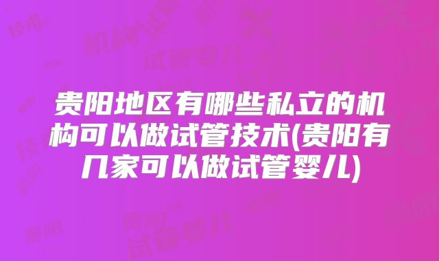 贵阳地区有哪些私立的机构可以做试管技术(贵阳有几家可以做试管婴儿)
