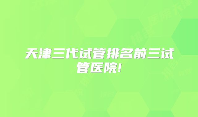 天津三代试管排名前三试管医院!