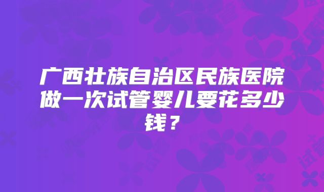 广西壮族自治区民族医院做一次试管婴儿要花多少钱?
