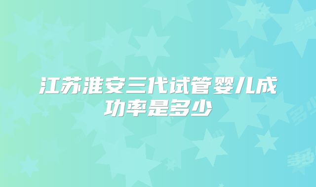 江苏淮安三代试管婴儿成功率是多少