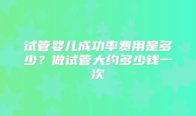 试管婴儿成功率费用是多少？做试管大约多少钱一次
