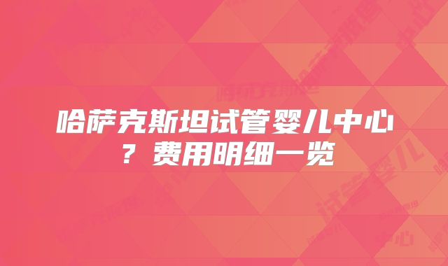 哈萨克斯坦试管婴儿中心?费用明细一览
