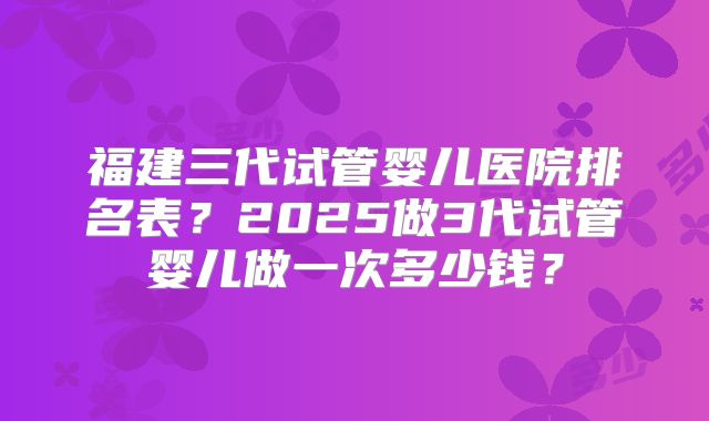 福建三代试管婴儿医院排名表?2025做3代试管婴儿做一次多少钱?