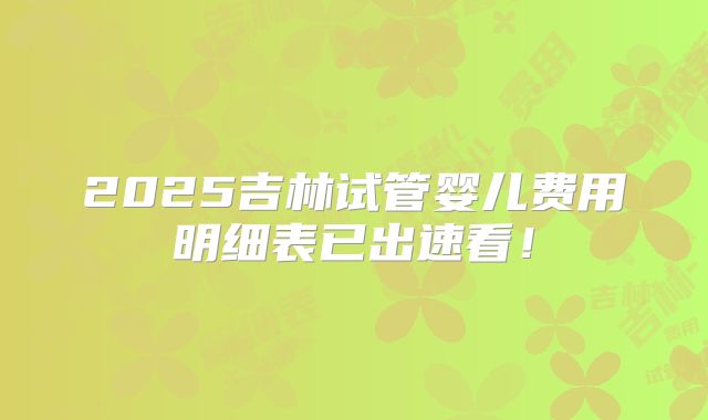 2025吉林试管婴儿费用明细表已出速看！