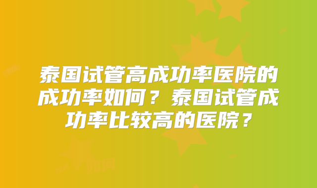 泰国试管高成功率医院的成功率如何?泰国试管成功率比较高的医院?