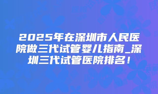 2025年在深圳市人民医院做三代试管婴儿指南_深圳三代试管医院排名!