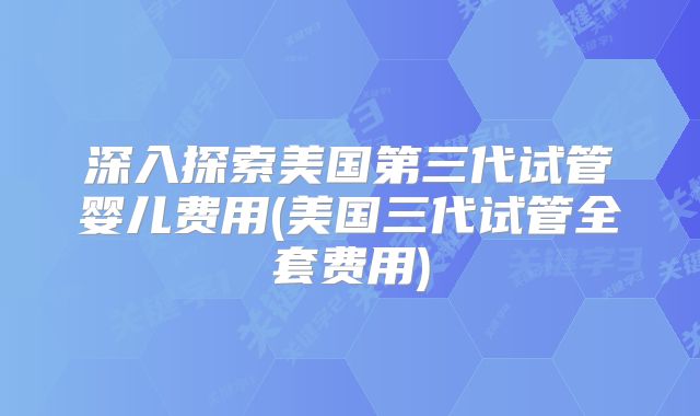 深入探索美国第三代试管婴儿费用(美国三代试管全套费用)