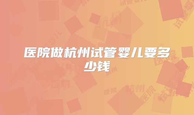 医院做杭州试管婴儿要多少钱