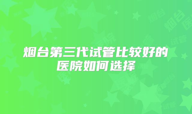 烟台第三代试管比较好的医院如何选择