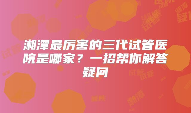 湘潭最厉害的三代试管医院是哪家?一招帮你解答疑问