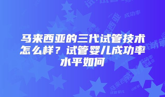 马来西亚的三代试管技术怎么样？试管婴儿成功率水平如何