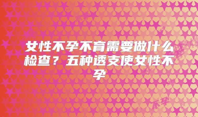 女性不孕不育需要做什么检查？五种透支使女性不孕