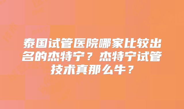 泰国试管医院哪家比较出名的杰特宁?杰特宁试管技术真那么牛?