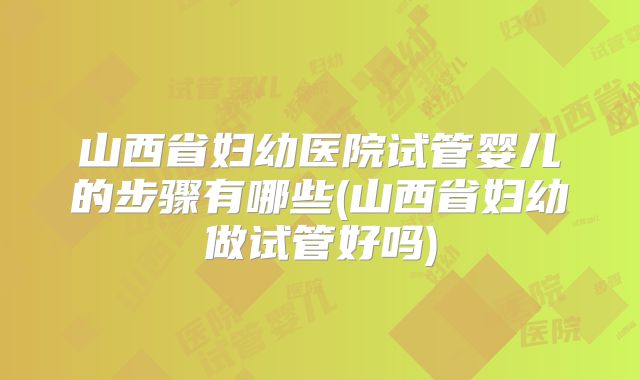 山西省妇幼医院试管婴儿的步骤有哪些(山西省妇幼做试管好吗)
