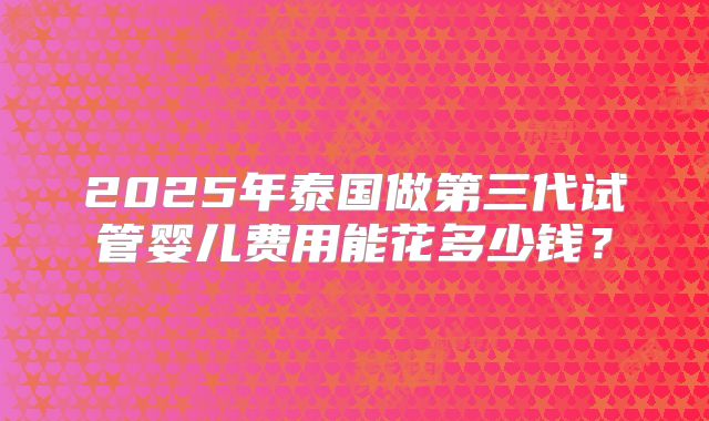 2025年泰国做第三代试管婴儿费用能花多少钱?