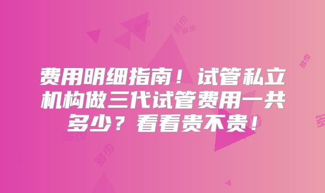 费用明细指南!试管私立机构做三代试管费用一共多少?看看贵不贵!