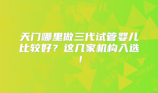 天门哪里做三代试管婴儿比较好?这几家机构入选!