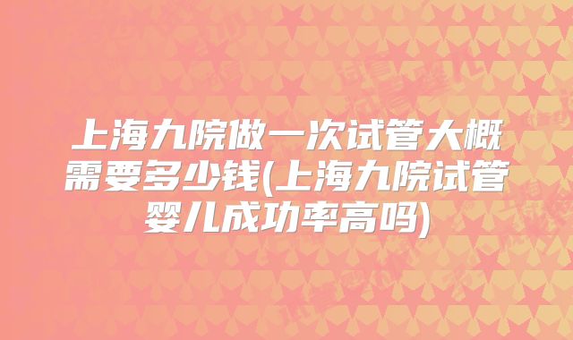 上海九院做一次试管大概需要多少钱(上海九院试管婴儿成功率高吗)