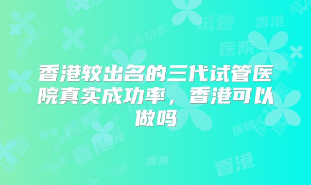香港较出名的三代试管医院真实成功率,香港可以做吗