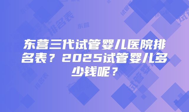 东营三代试管婴儿医院排名表?2025试管婴儿多少钱呢?
