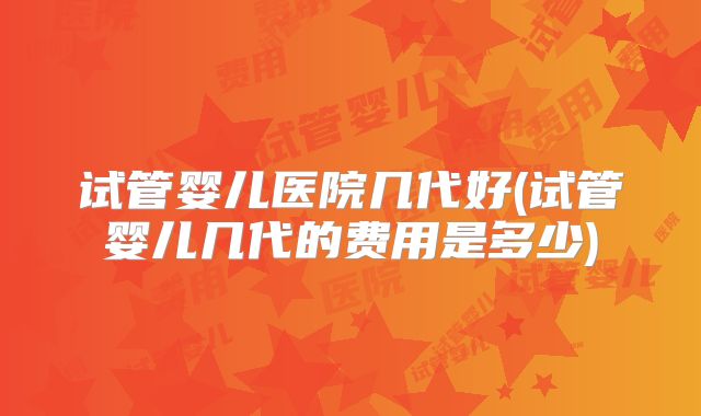 试管婴儿医院几代好(试管婴儿几代的费用是多少)