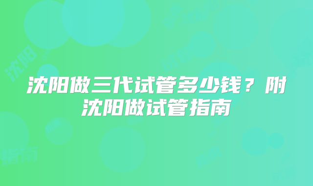 沈阳做三代试管多少钱?附沈阳做试管指南