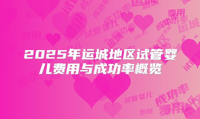 2025年运城地区试管婴儿费用与成功率概览