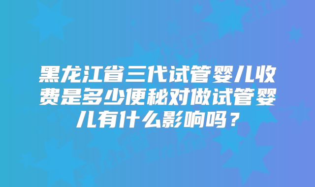 黑龙江省三代试管婴儿收费是多少便秘对做试管婴儿有什么影响吗？