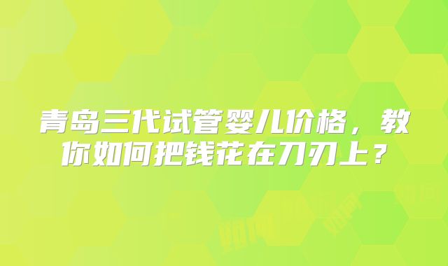 青岛三代试管婴儿价格，教你如何把钱花在刀刃上？