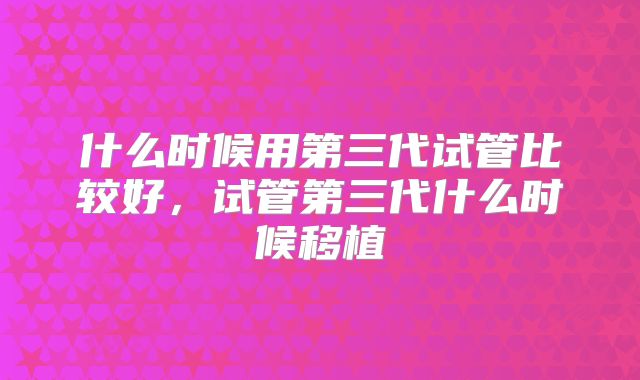 什么时候用第三代试管比较好,试管第三代什么时候移植