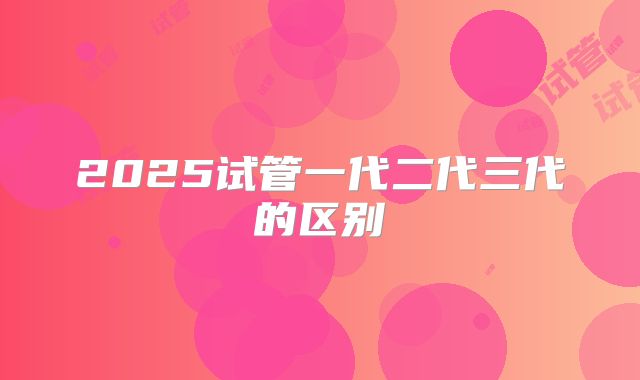 2025试管一代二代三代的区别