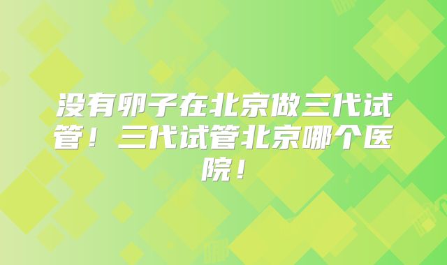没有卵子在北京做三代试管！三代试管北京哪个医院！