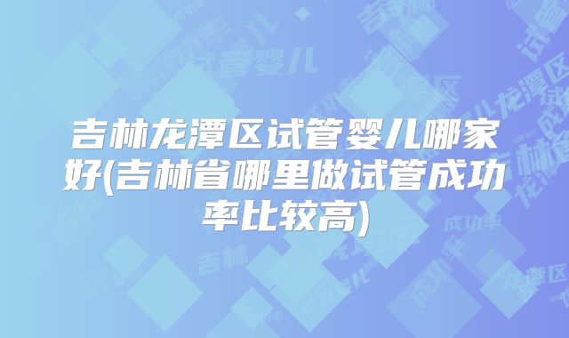 吉林龙潭区试管婴儿哪家好(吉林省哪里做试管成功率比较高)