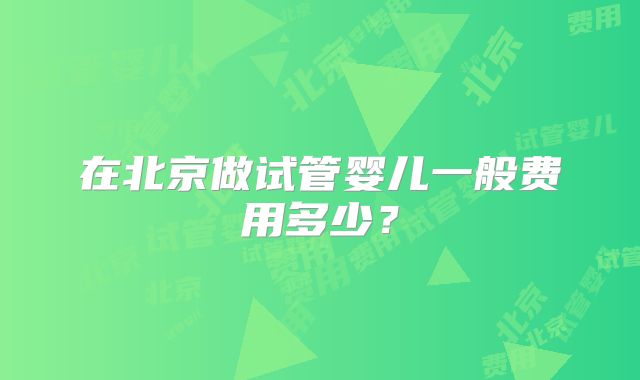 在北京做试管婴儿一般费用多少?