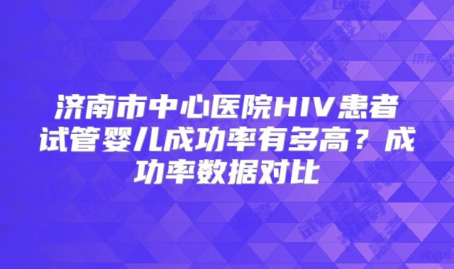 济南市中心医院HIV患者试管婴儿成功率有多高?成功率数据对比