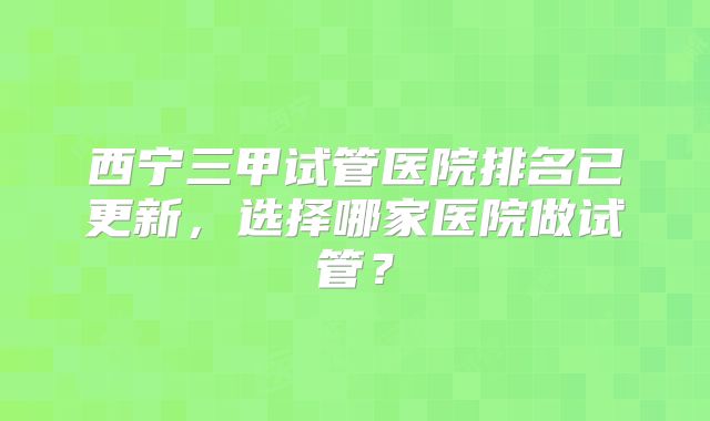 西宁三甲试管医院排名已更新,选择哪家医院做试管?