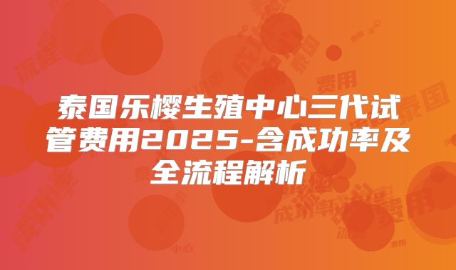 泰国乐樱生殖中心三代试管费用2025-含成功率及全流程解析