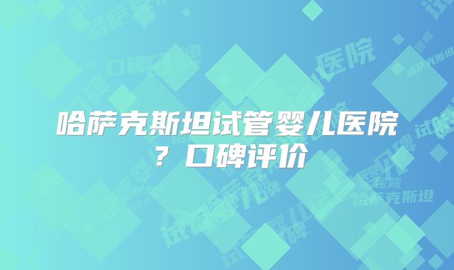 哈萨克斯坦试管婴儿医院？口碑评价