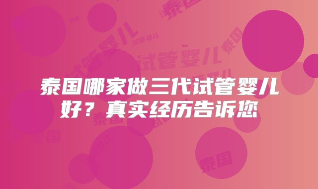 泰国哪家做三代试管婴儿好?真实经历告诉您