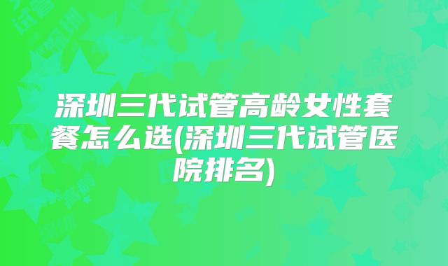 深圳三代试管高龄女性套餐怎么选(深圳三代试管医院排名)