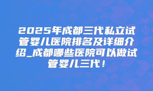 2025年成都三代私立试管婴儿医院排名及详细介绍_成都哪些医院可以做试管婴儿三代！